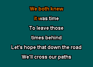 We both knew
it was time
To leave those
times behind

Let's hope that down the road

We'll cross our paths