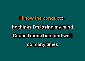 I know the conductor

he thinks I'm losing my mind

Cause I come here and wait

so manytimes