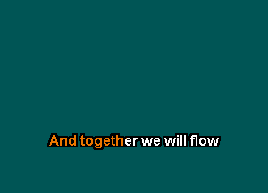 And together we will flow