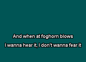 And when at foghorn blows

I wanna hear it. I don't wanna fear it