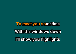 To meet you sometime

With the windows down

I'll show you highlights