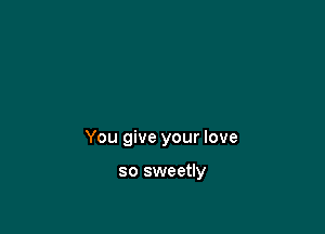 You give your love

so sweetly