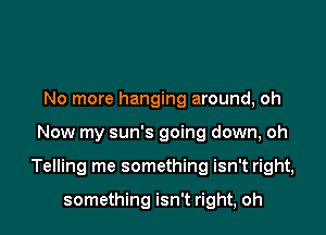 No more hanging around, oh

Now my sun's going down, oh

Telling me something isn't right,

something isn't right, oh