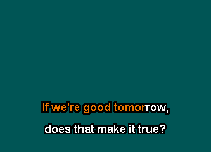 lfwe're good tomorrow,

does that make it true?