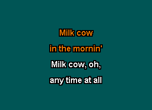Milk cow
in the mornin'

Milk cow. oh,

any time at all