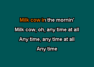 Milk cow in the mornin'

Milk cow. oh. any time at all

Any time, any time at all

Any time