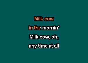 Milk cow
in the mornin'

Milk cow. oh,

any time at all
