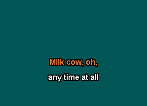 Milk cow. oh,

any time at all