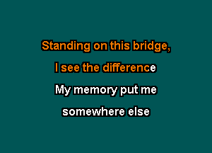 Standing on this bridge,

lsee the difference

My memory put me

somewhere else