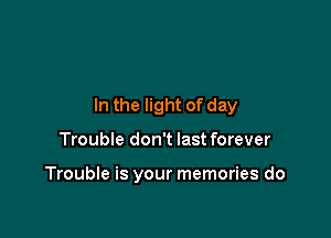 In the light of day

Trouble don't last forever

Trouble is your memories do