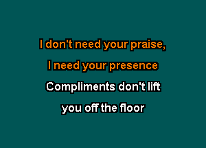 I don't need your praise,

lneed your presence
Compliments don't lift

you offthe floor