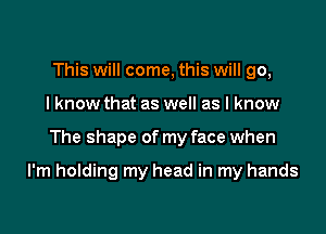 This will come, this will go,
I know that as well as I know

The shape of my face when

I'm holding my head in my hands