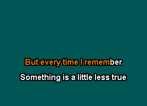 But every time I remember

Something is a little less true