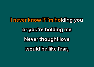 I never know if I'm holding you

or you're holding me

Never thought love

would be like fear,