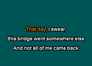That day, I swear,

this bridge went somewhere else

And not all of me came back