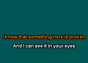 lknow that something here is broken

And I can see it in your eyes