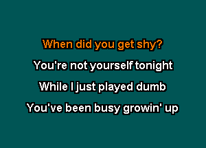 When did you get shy?
You're not yourselftonight

While Ijust played dumb

You've been busy growin' up