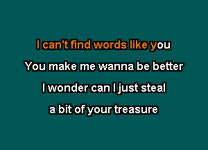 I can't find words like you

You make me wanna be better

I wonder can Ijust steal

a bit ofyourtreasure