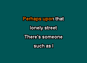Perhaps upon that

lonely street
There's someone

such as l