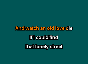 And watch an old love die

lfl could fund

that lonely street