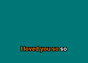 I loved you so so