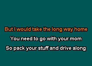 But I would take the long way home

You need to go with your mom

80 pack your stuff and drive along