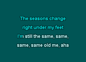 The seasons change

right under my feet

I'm still the same, same,

same, same old me, aha