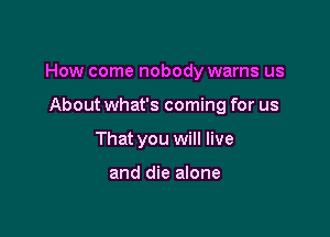 How come nobody warns us

About what's coming for us
That you will live

and die alone