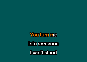 You turn me

into someone

I can't stand