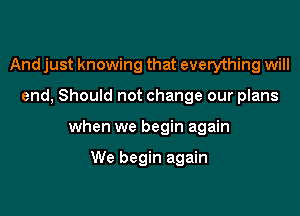 And just knowing that everything will

end, Should not change our plans

when we begin again

We begin again