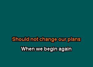Should not change our plans

When we begin again