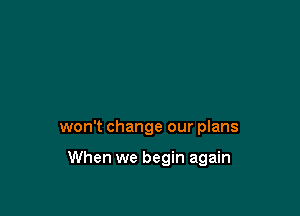won't change our plans

When we begin again