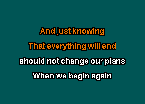 And just knowing
That everything will end

should not change our plans

When we begin again