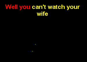 Well you can't watch your
wife