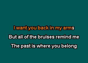 I want you back in my arms

But all ofthe bruises remind me

The past is where you belong