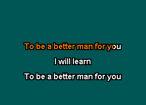 To be a better man for you

I will learn

To be a better man for you