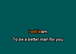 I will learn

To be a better man for you