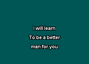 lwill learn
To be a better

man for you