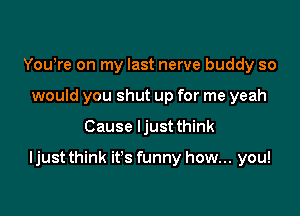 Yowre on my last nerve buddy so
would you shut up for me yeah

Cause ljust think

ljust think it's funny how... you!