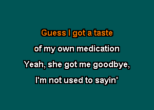 Guess I got a taste

of my own medication

Yeah, she got me goodbye,

I'm not used to sayin'