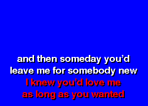 and then someday you,d
leave me for somebody new