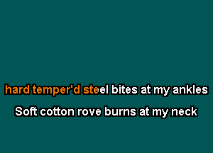 hard temper'd steel bites at my ankles

Soft cotton rove burns at my neck