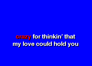 for thinkin, that
my love could hold you