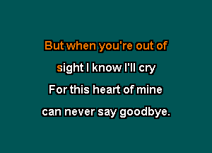 But when you're out of

sight I know I'll cry

For this heart of mine

can never say goodbye.
