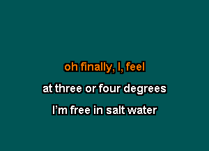 oh finally, I, feel

at three or four degrees

Pm free in salt water