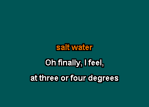 salt water
0h finally, I feel,

at three or four degrees