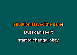 situation stayed the same

Butl can see it

start to change, okay
