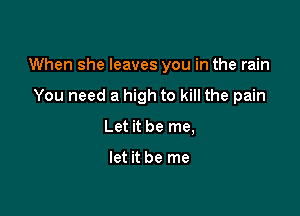 When she leaves you in the rain

You need a high to kill the pain
Let it be me,

let it be me