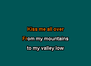 Kiss me all over

From my mountains

to my valley low