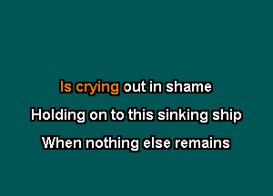 ls crying out in shame

Holding on to this sinking ship

When nothing else remains